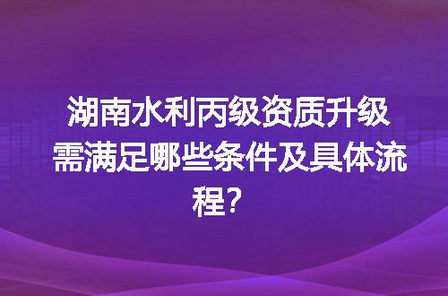 湖南水利丙级资质升级需满足哪些条件及具体流程？