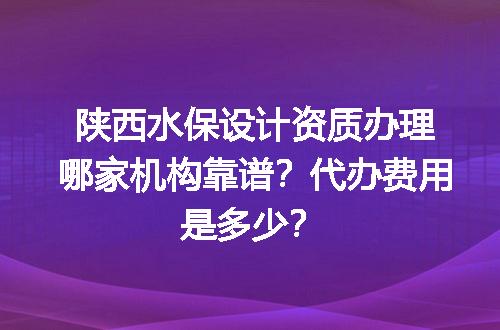 陕西水保设计资质办理哪家机构靠谱？代办费用是多少？