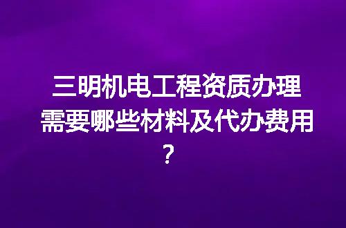 三明机电工程资质办理需要哪些材料及代办费用？