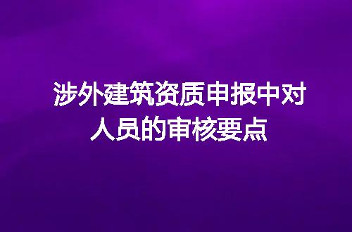 涉外建筑资质申报中对人员的审核要点