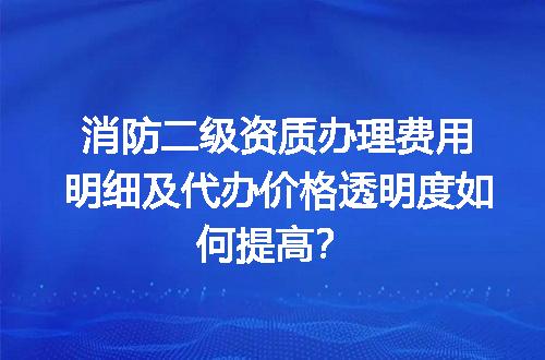 消防二级资质办理费用明细及代办价格透明度如何提高？