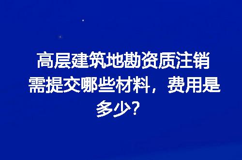 高层建筑地勘资质注销需提交哪些材料，费用是多少？