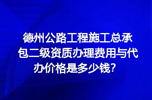 德州公路工程施工总承包二级资质办理费用与代办价格是多少钱？