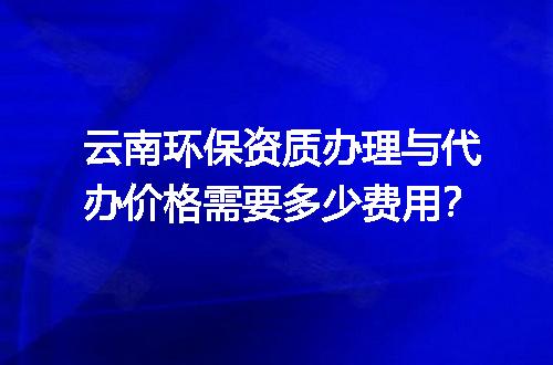 云南环保资质办理与代办价格需要多少费用？
