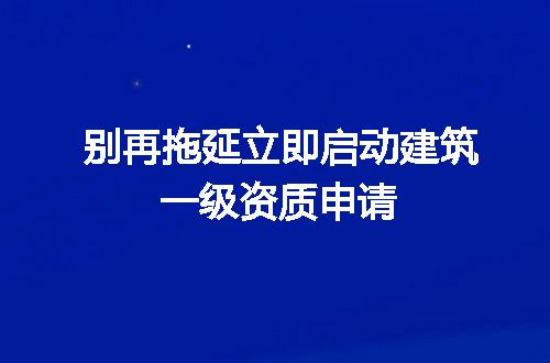 别再拖延立即启动建筑一级资质申请