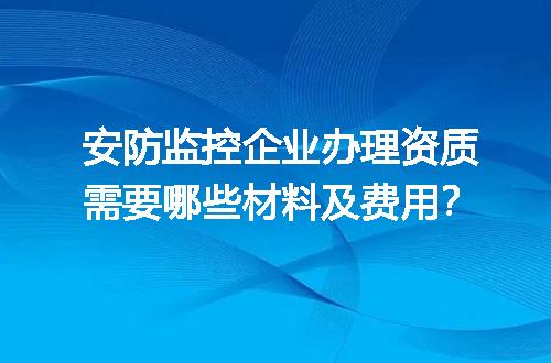 安防监控企业办理资质需要哪些材料及费用？