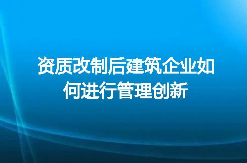 资质改制后建筑企业如何进行管理创新