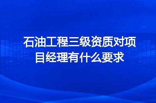 石油工程三级资质对项目经理有什么要求
