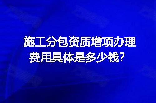 施工分包资质增项办理费用具体是多少钱？