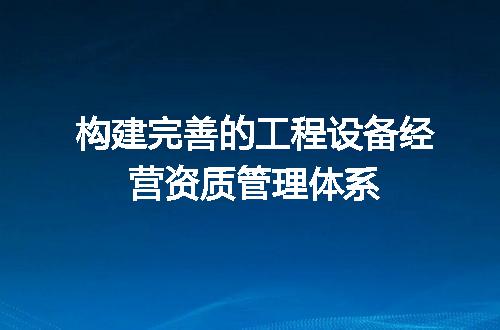 构建完善的工程设备经营资质管理体系