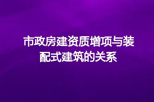 市政房建资质增项与装配式建筑的关系