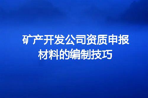 矿产开发公司资质申报材料的编制技巧