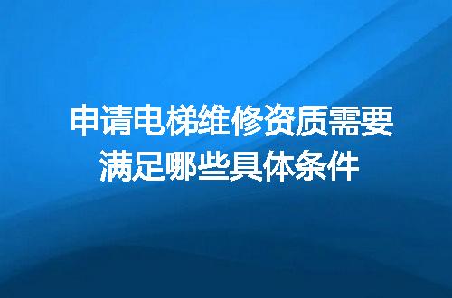 申请电梯维修资质需要满足哪些具体条件