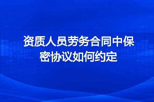 资质人员劳务合同中保密协议如何约定