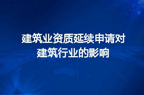 建筑业资质延续申请对建筑行业的影响