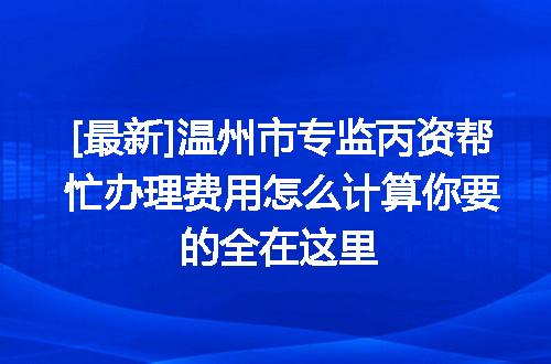 [最新]温州市专监丙资帮忙办理费用怎么计算你要的全在这里