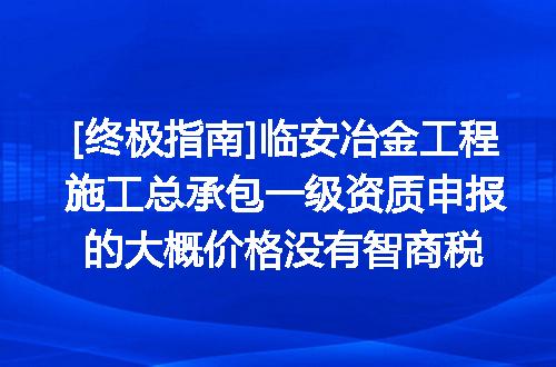 [终极指南]临安冶金工程施工总承包一级资质申报的大概价格没有智商税