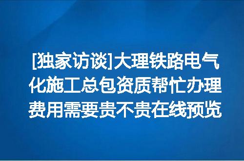 [独家访谈]大理铁路电气化施工总包资质帮忙办理费用需要贵不贵在线预览