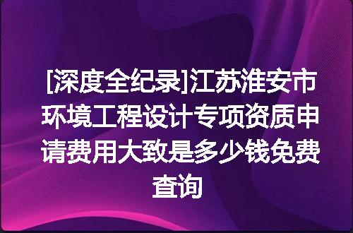 [深度全纪录]江苏淮安市环境工程设计专项资质申请费用大致是多少钱免费查询