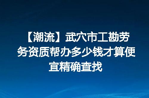 【潮流】武穴市工勘劳务资质帮办多少钱才算便宜精确查找