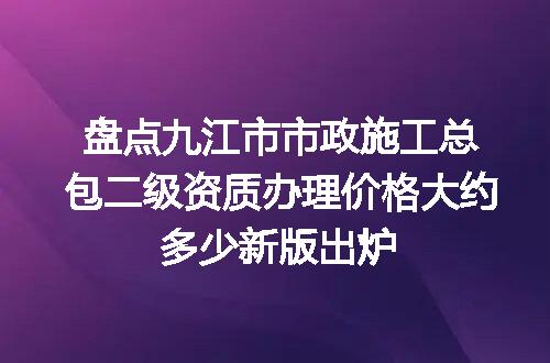 盘点九江市市政施工总包二级资质办理价格大约多少新版出炉