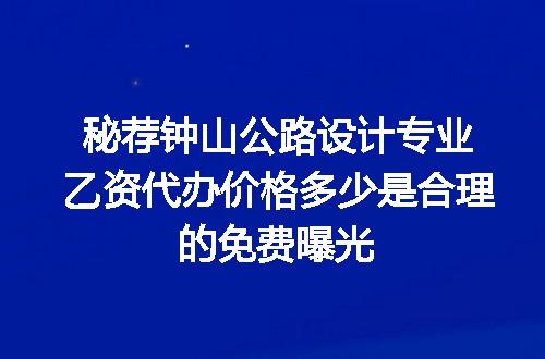 秘荐钟山公路设计专业乙资代办价格多少是合理的免费曝光