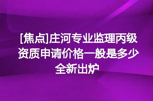 [焦点]庄河专业监理丙级资质申请价格一般是多少全新出炉