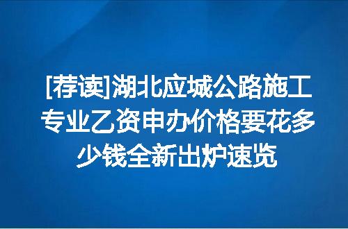 [荐读]湖北应城公路施工专业乙资申办价格要花多少钱全新出炉速览