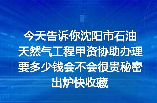 今天告诉你沈阳市石油天然气工程甲资协助办理要多少钱会不会很贵秘密出炉快收藏