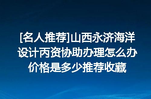[名人推荐]山西永济海洋设计丙资协助办理怎么办价格是多少推荐收藏