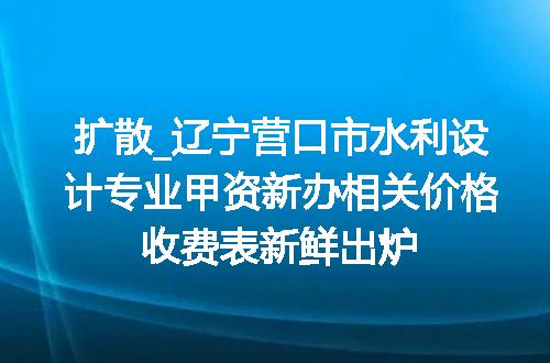 扩散_辽宁营口市水利设计专业甲资新办相关价格收费表新鲜出炉