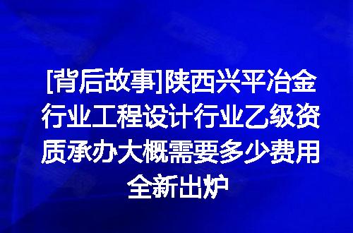 [背后故事]陕西兴平冶金行业工程设计行业乙级资质承办大概需要多少费用全新出炉