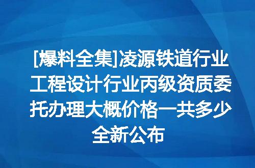 [爆料全集]凌源铁道行业工程设计行业丙级资质委托办理大概价格一共多少全新公布