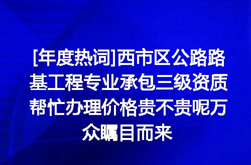 [年度热词]西市区公路路基工程专业承包三级资质帮忙办理价格贵不贵呢万众瞩目而来