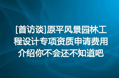 [首访谈]原平风景园林工程设计专项资质申请费用介绍你不会还不知道吧