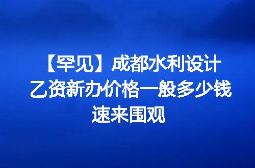 【罕见】成都水利设计乙资新办价格一般多少钱速来围观