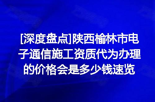 [深度盘点]陕西榆林市电子通信施工资质代为办理的价格会是多少钱速览