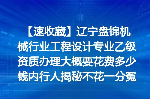 【速收藏】辽宁盘锦机械行业工程设计专业乙级资质办理大概要花费多少钱内行人揭秘不花一分冤枉钱