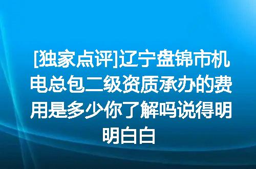 [独家点评]辽宁盘锦市机电总包二级资质承办的费用是多少你了解吗说得明明白白