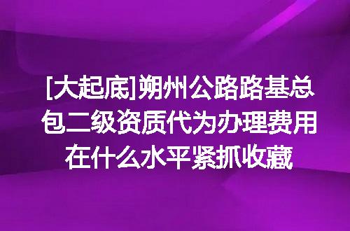 [大起底]朔州公路路基总包二级资质代为办理费用在什么水平紧抓收藏