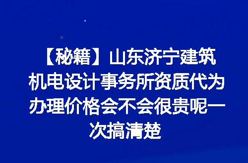 【秘籍】山东济宁建筑机电设计事务所资质代为办理价格会不会很贵呢一次搞清楚