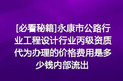 [必看秘籍]永康市公路行业工程设计行业丙级资质代为办理的价格费用是多少钱内部流出
