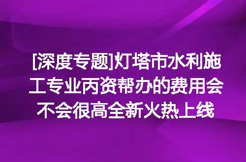 [深度专题]灯塔市水利施工专业丙资帮办的费用会不会很高全新火热上线