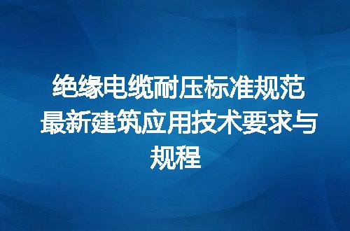 绝缘电缆耐压标准规范最新建筑应用技术要求与规程