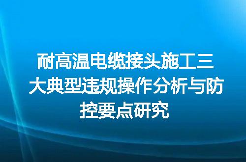 耐高温电缆接头施工三大典型违规操作分析与防控要点研究