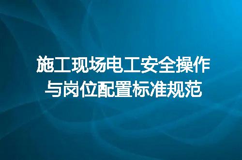施工现场电工安全操作与岗位配置标准规范