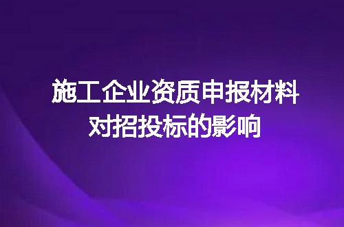 施工企业资质申报材料对招投标的影响
