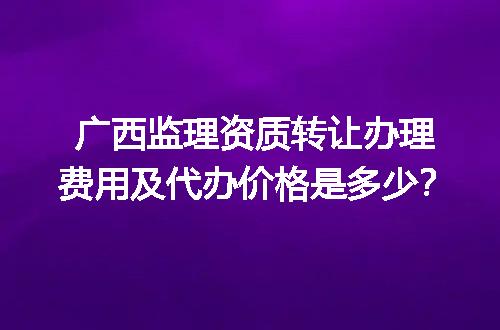 广西监理资质转让办理费用及代办价格是多少？