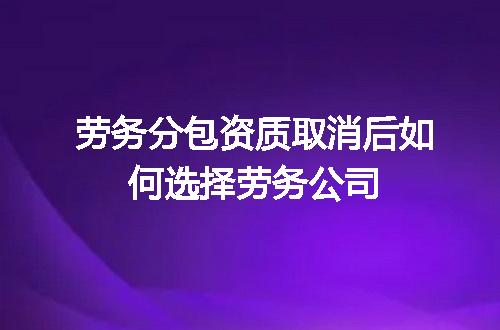 劳务分包资质取消后如何选择劳务公司