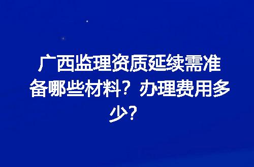 广西监理资质延续需准备哪些材料？办理费用多少？
